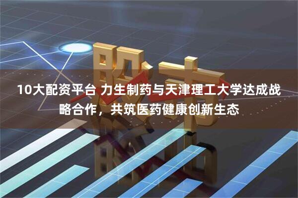 10大配资平台 力生制药与天津理工大学达成战略合作，共筑医药健康创新生态
