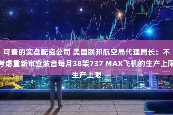 可查的实盘配资公司 美国联邦航空局代理局长：不考虑重新审查波音每月38架737 MAX飞机的生产上限