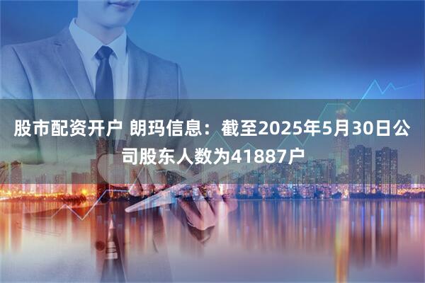 股市配资开户 朗玛信息：截至2025年5月30日公司股东人数为41887户