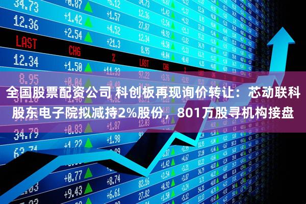 全国股票配资公司 科创板再现询价转让：芯动联科股东电子院拟减持2%股份，801万股寻机构接盘