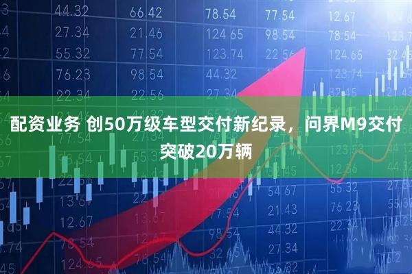 配资业务 创50万级车型交付新纪录，问界M9交付突破20万辆