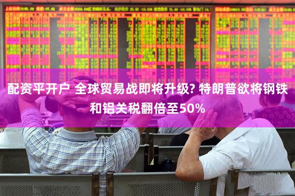 配资平开户 全球贸易战即将升级? 特朗普欲将钢铁和铝关税翻倍至50%