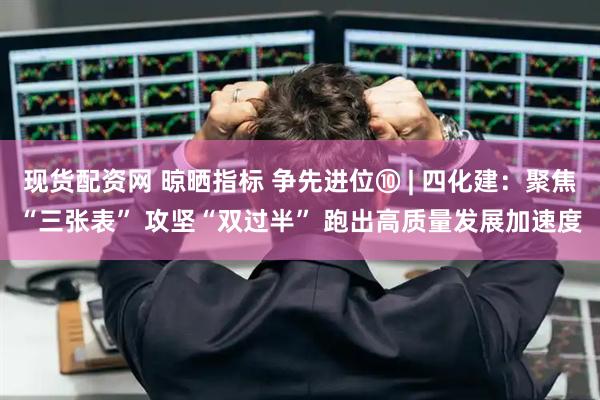 现货配资网 晾晒指标 争先进位⑩ | 四化建：聚焦“三张表” 攻坚“双过半” 跑出高质量发展加速度