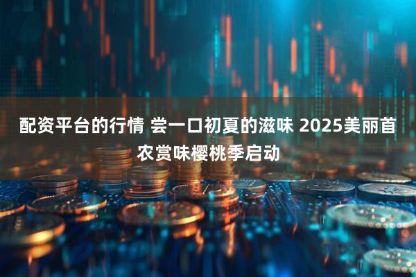 配资平台的行情 尝一口初夏的滋味 2025美丽首农赏味樱桃季启动