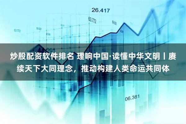 炒股配资软件排名 理响中国·读懂中华文明丨赓续天下大同理念，推动构建人类命运共同体