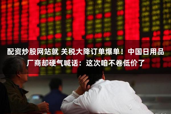 配资炒股网站就 关税大降订单爆单！中国日用品厂商却硬气喊话：这次咱不卷低价了