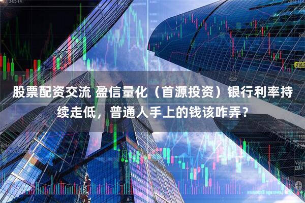 股票配资交流 盈信量化（首源投资）银行利率持续走低，普通人手上的钱该咋弄？