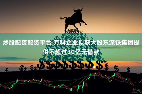 炒股配资配资平台 万科企业拟获大股东深铁集团提供不超过30亿元借款
