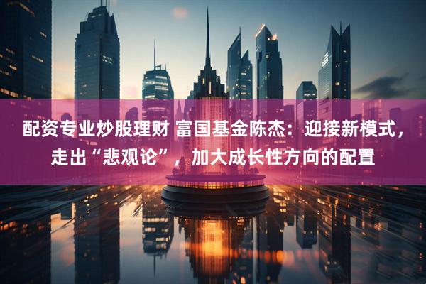 配资专业炒股理财 富国基金陈杰：迎接新模式，走出“悲观论”，加大成长性方向的配置