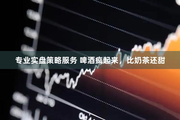 专业实盘策略服务 啤酒疯起来，比奶茶还甜