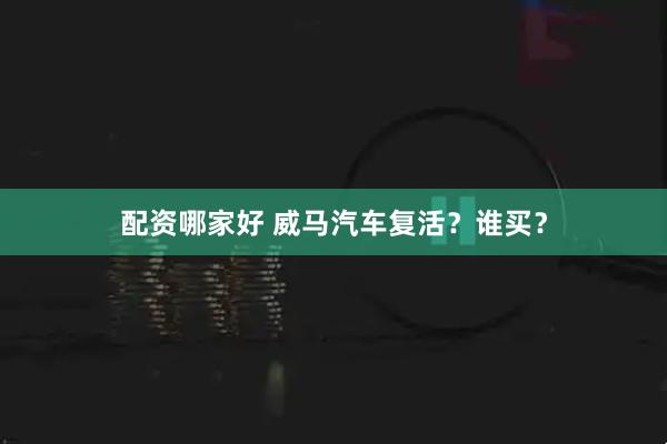 配资哪家好 威马汽车复活？谁买？