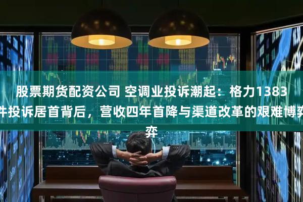 股票期货配资公司 空调业投诉潮起：格力1383件投诉居首背后，营收四年首降与渠道改革的艰难博弈