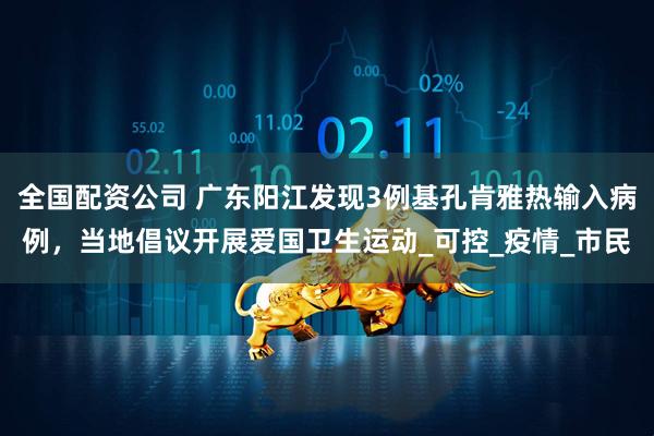 全国配资公司 广东阳江发现3例基孔肯雅热输入病例，当地倡议开展爱国卫生运动_可控_疫情_市民