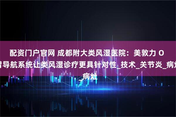配资门户官网 成都附大类风湿医院：美敦力 O 臂导航系统让类风湿诊疗更具针对性_技术_关节炎_病灶