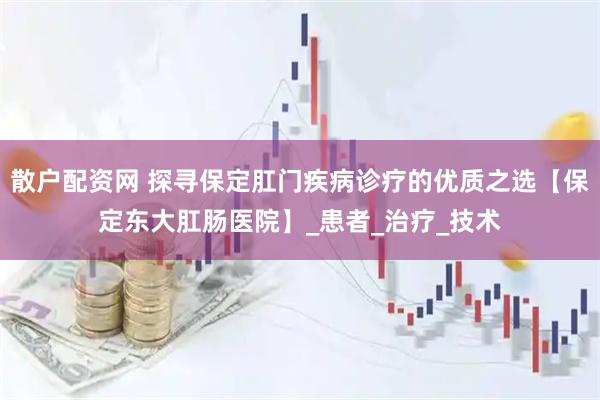 散户配资网 探寻保定肛门疾病诊疗的优质之选【保定东大肛肠医院】_患者_治疗_技术