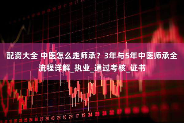 配资大全 中医怎么走师承？3年与5年中医师承全流程详解_执业_通过考核_证书