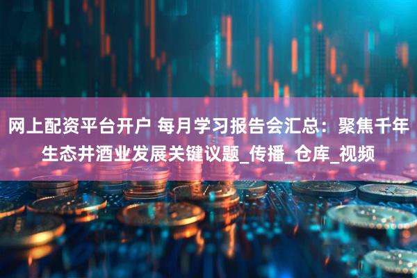 网上配资平台开户 每月学习报告会汇总：聚焦千年生态井酒业发展关键议题_传播_仓库_视频