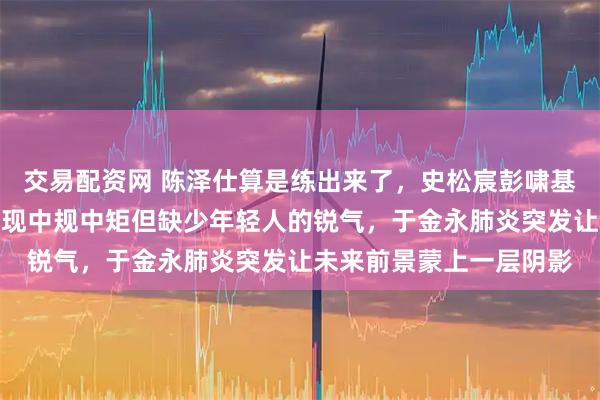 交易配资网 陈泽仕算是练出来了，史松宸彭啸基本能堪大任，刘骐玮表现中规中矩但缺少年轻人的锐气，于金永肺炎突发让未来前景蒙上一层阴影