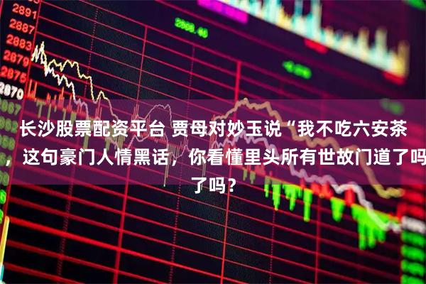 长沙股票配资平台 贾母对妙玉说“我不吃六安茶”，这句豪门人情黑话，你看懂里头所有世故门道了吗？