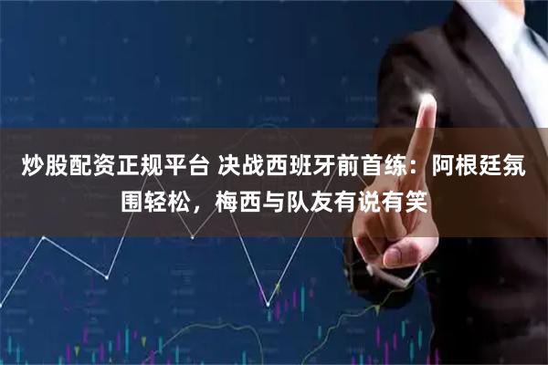 炒股配资正规平台 决战西班牙前首练：阿根廷氛围轻松，梅西与队友有说有笑