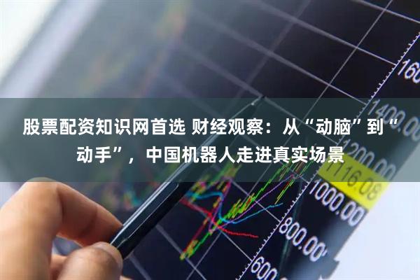 股票配资知识网首选 财经观察：从“动脑”到“动手”，中国机器人走进真实场景