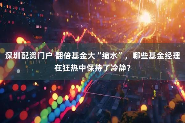深圳配资门户 翻倍基金大“缩水”，哪些基金经理在狂热中保持了冷静？