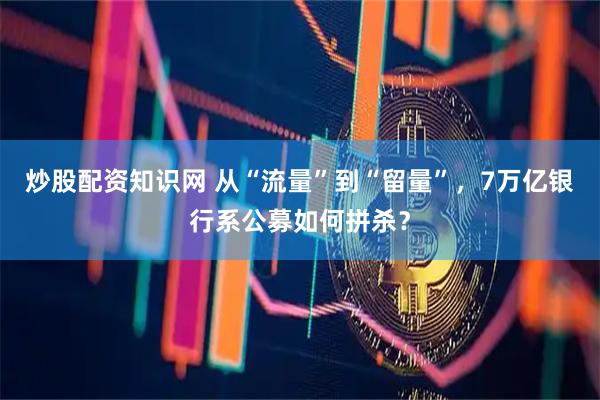 炒股配资知识网 从“流量”到“留量”，7万亿银行系公募如何拼杀？