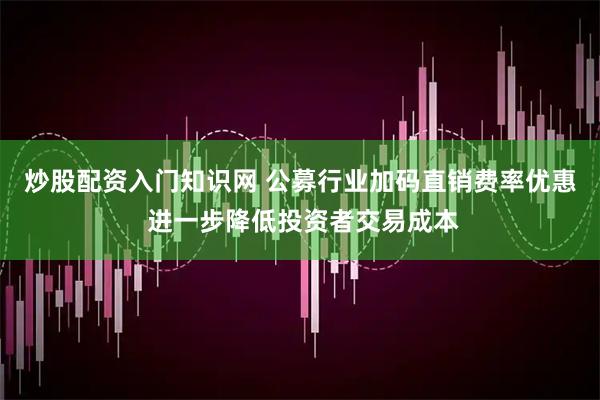 炒股配资入门知识网 公募行业加码直销费率优惠 进一步降低投资者交易成本