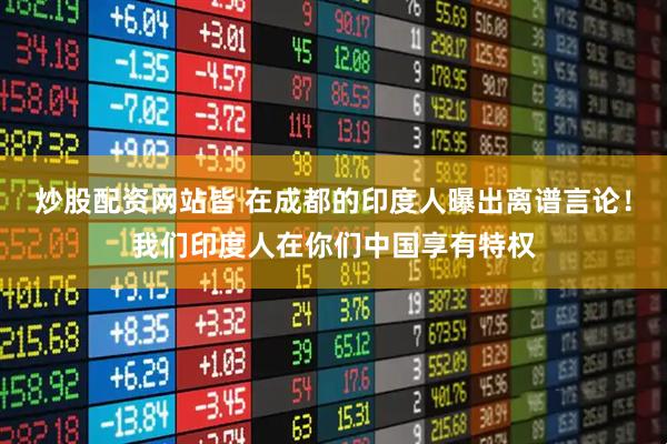 炒股配资网站皆 在成都的印度人曝出离谱言论！我们印度人在你们中国享有特权