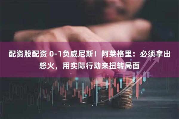 配资股配资 0-1负威尼斯！阿莱格里：必须拿出怒火，用实际行动来扭转局面